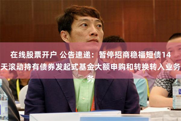 在线股票开户 公告速递：暂停招商稳福短债14天滚动持有债券发起式基金大额申购和转换转入业务