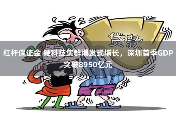 杠杆保证金 硬科技集群爆发式增长，深圳首季GDP突破8950亿元