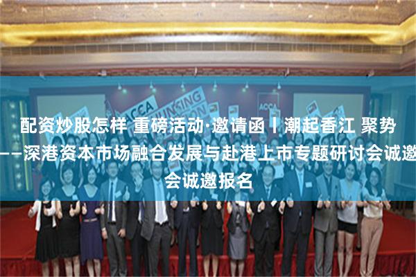 配资炒股怎样 重磅活动·邀请函丨潮起香江 聚势共赢——深港资本市场融合发展与赴港上市专题研讨会诚邀报名