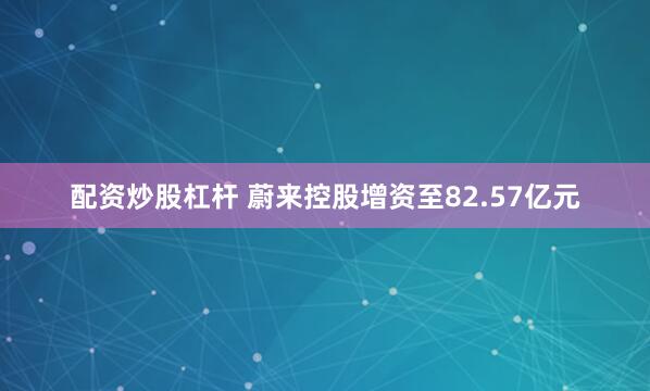 配资炒股杠杆 蔚来控股增资至82.57亿元