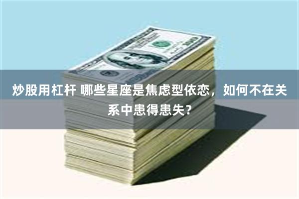 炒股用杠杆 哪些星座是焦虑型依恋，如何不在关系中患得患失？