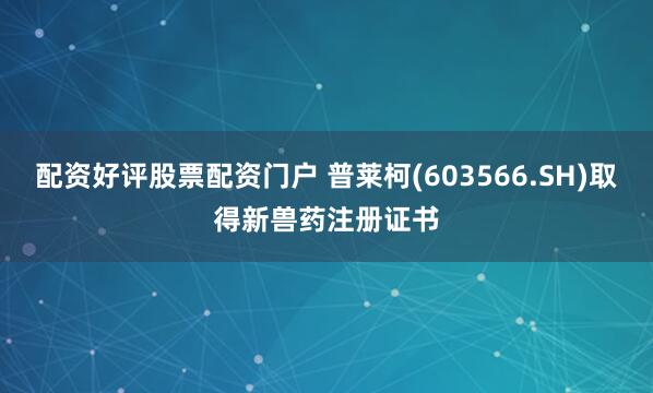 配资好评股票配资门户 普莱柯(603566.SH)取得新兽药注册证书