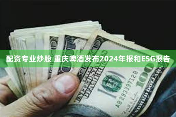 配资专业炒股 重庆啤酒发布2024年报和ESG报告