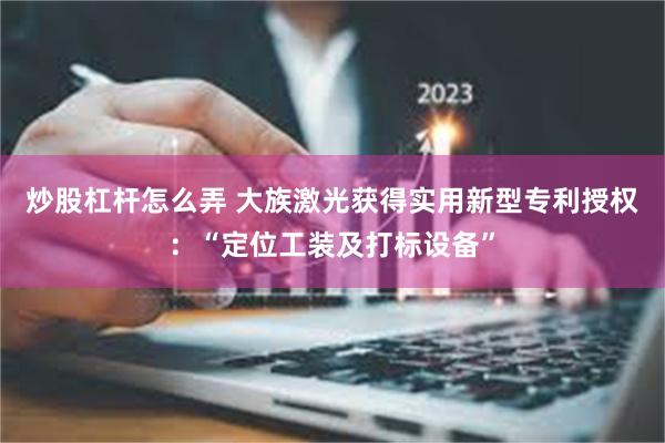炒股杠杆怎么弄 大族激光获得实用新型专利授权：“定位工装及打标设备”