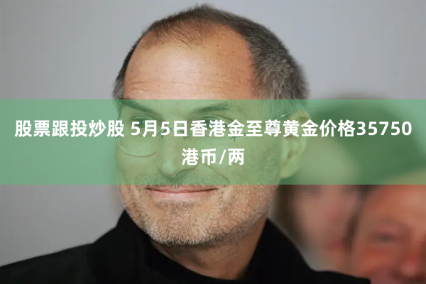 股票跟投炒股 5月5日香港金至尊黄金价格35750港币/两