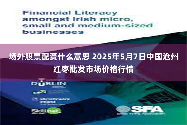 场外股票配资什么意思 2025年5月7日中国沧州红枣批发市场价格行情