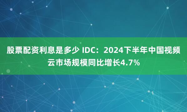 股票配资利息是多少 IDC：2024下半年中国视频云市场规模同比增长4.7%