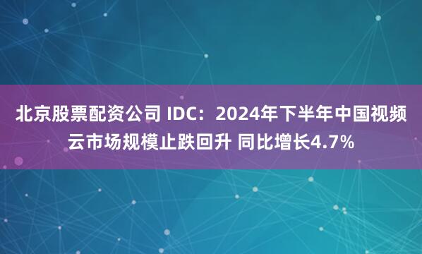 北京股票配资公司 IDC：2024年下半年中国视频云市场规模止跌回升 同比增长4.7%