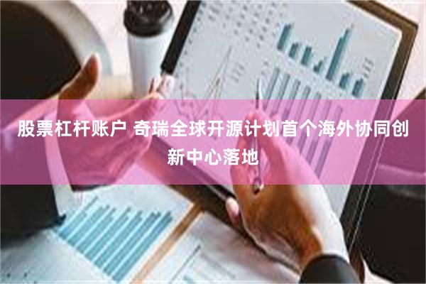 股票杠杆账户 奇瑞全球开源计划首个海外协同创新中心落地