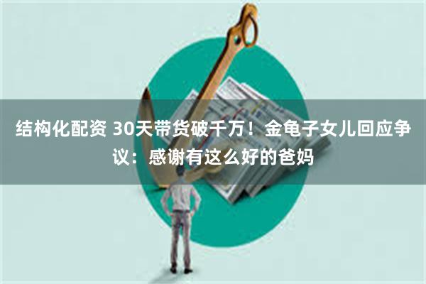 结构化配资 30天带货破千万！金龟子女儿回应争议：感谢有这么好的爸妈