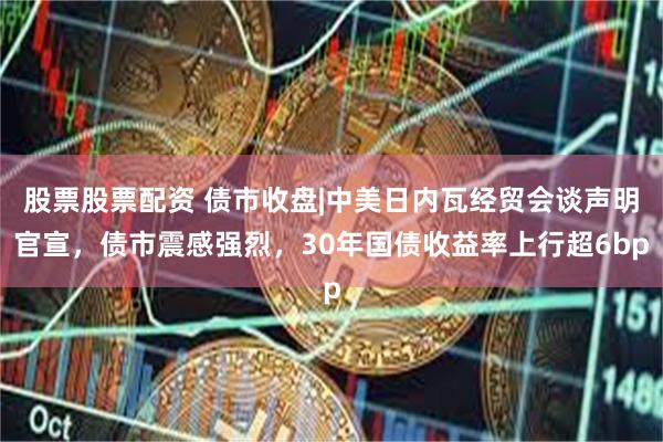 股票股票配资 债市收盘|中美日内瓦经贸会谈声明官宣，债市震感强烈，30年国债收益率上行超6bp