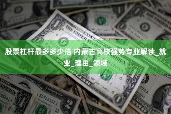 股票杠杆最多多少倍 内蒙古高校强势专业解读_就业_理由_领域