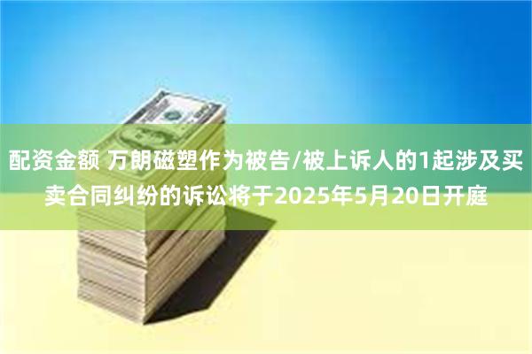 配资金额 万朗磁塑作为被告/被上诉人的1起涉及买卖合同纠纷的诉讼将于2025年5月20日开庭