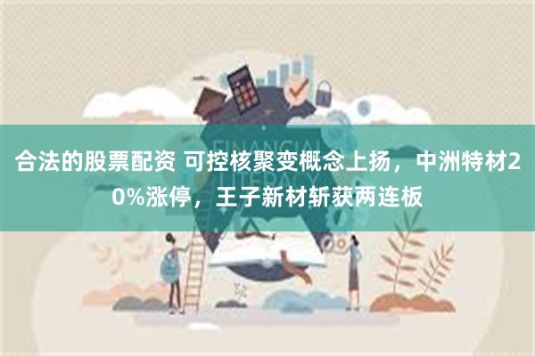 合法的股票配资 可控核聚变概念上扬，中洲特材20%涨停，王子新材斩获两连板
