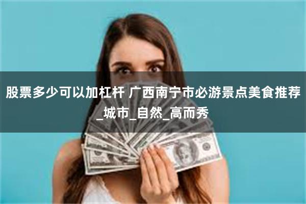 股票多少可以加杠杆 广西南宁市必游景点美食推荐_城市_自然_高而秀
