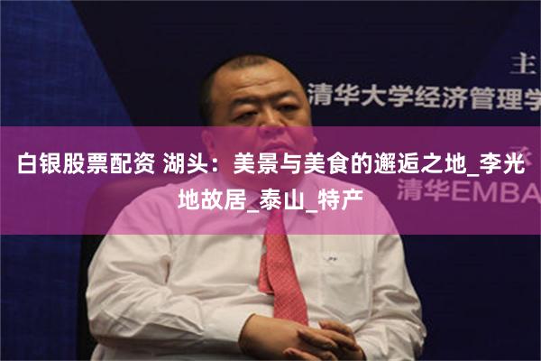 白银股票配资 湖头：美景与美食的邂逅之地_李光地故居_泰山_特产