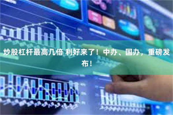 炒股杠杆最高几倍 利好来了！中办、国办，重磅发布！