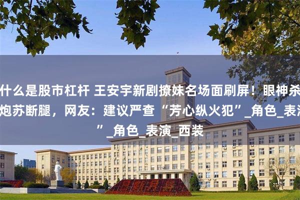 什么是股市杠杆 王安宇新剧撩妹名场面刷屏！眼神杀 + 低音炮苏断腿，网友：建议严查 “芳心纵火犯”_角色_表演_西装