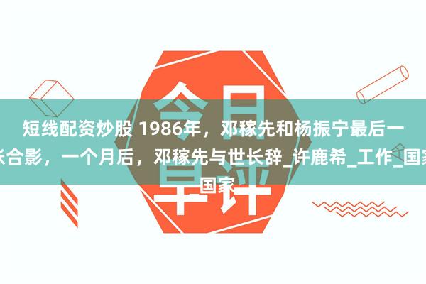 短线配资炒股 1986年，邓稼先和杨振宁最后一张合影，一个月