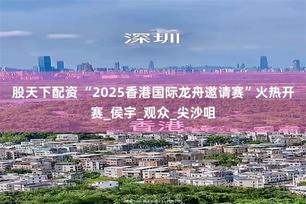 股天下配资 “2025香港国际龙舟邀请赛”火热开赛_侯宇_观众_尖沙咀