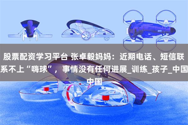 股票配资学习平台 张卓毅妈妈：近期电话、短信联系不上“嗨球”，事情没有任何进展_训练_孩子_中国