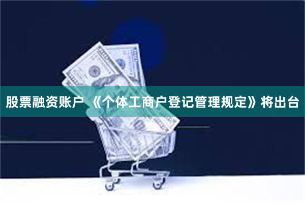 股票融资账户 《个体工商户登记管理规定》将出台