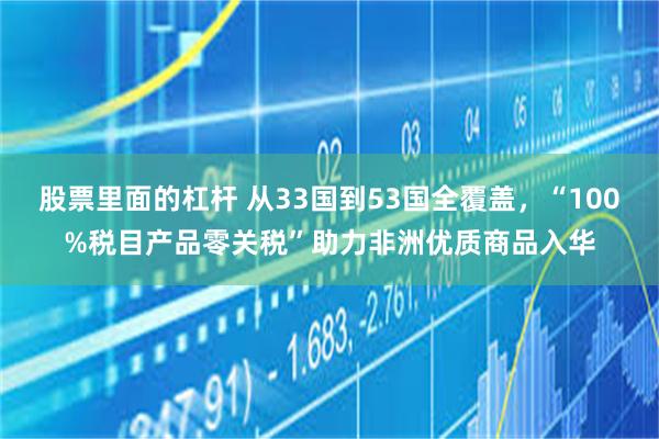 股票里面的杠杆 从33国到53国全覆盖，“100%税目产品零关税”助力非洲优质商品入华