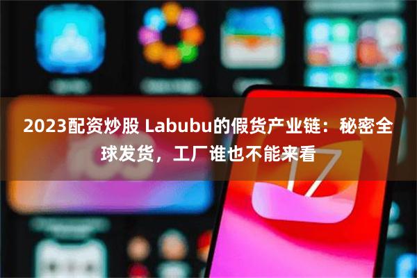 2023配资炒股 Labubu的假货产业链：秘密全球发货，工厂谁也不能来看
