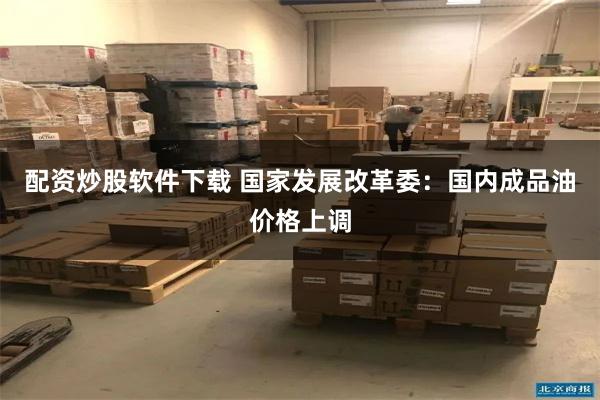 配资炒股软件下载 国家发展改革委：国内成品油价格上调
