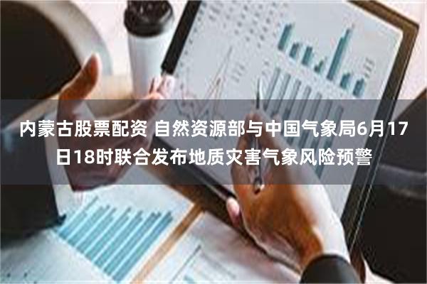 内蒙古股票配资 自然资源部与中国气象局6月17日18时联合发布地质灾害气象风险预警