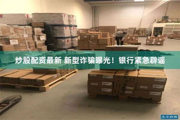 炒股配资最新 新型诈骗曝光！银行紧急辟谣