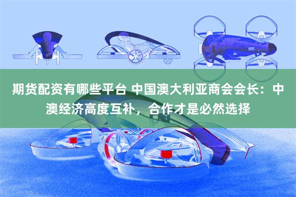 期货配资有哪些平台 中国澳大利亚商会会长：中澳经济高度互补，合作才是必然选择