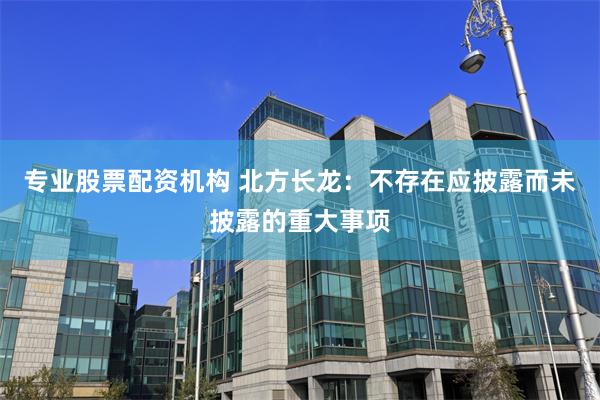 专业股票配资机构 北方长龙：不存在应披露而未披露的重大事项