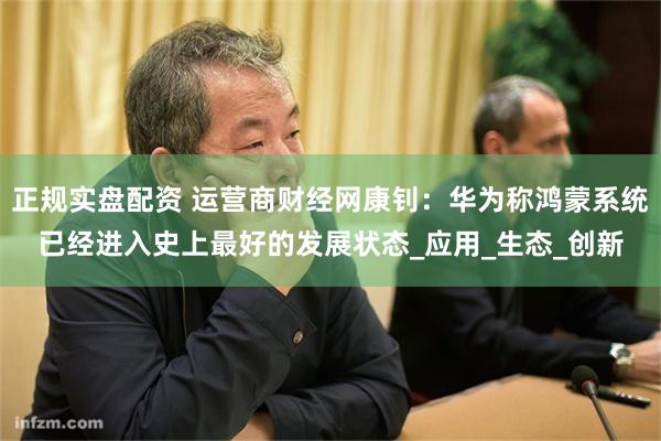 正规实盘配资 运营商财经网康钊：华为称鸿蒙系统已经进入史上最好的发展状态_应用_生态_创新