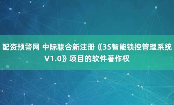 配资预警网 中际联合新注册《3S智能锁控管理系统V1.0》项目的软件著作权