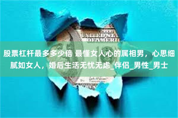 股票杠杆最多多少倍 最懂女人心的属相男，心思细腻如女人，婚后生活无忧无虑_伴侣_男性_男士
