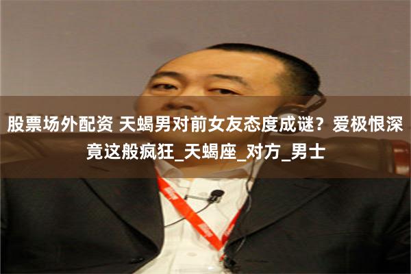 股票场外配资 天蝎男对前女友态度成谜？爱极恨深竟这般疯狂_天蝎座_对方_男士