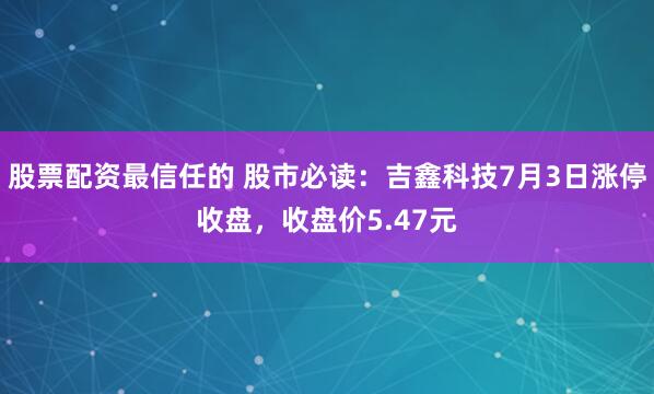 股票配资最信任的 股市必读：吉鑫科技7月3日涨停收盘，收盘价5.47元