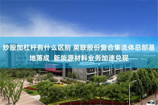 炒股加杠杆有什么区别 英联股份复合集流体总部基地落成  新能源材料业务加速兑现
